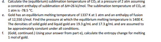 d. Calculate the (equilibrium) sublimation temperature of CO2 at a pressure of 2 atm assuming a constant enthalpy of sublimation of AH-26 kJ/mol. he sublimation temperature of CO2 at 1 atm is -78.5 °C. e. Gold has an equilibrium melting temperature of 1337 Kat 1 atm and an enthalpy of fusion of 12,550 J/mol. Find the pressure at which the equilibrium melting temperature is 1400 K. The densities of solid gold and liquid gold are 19.3 g/mL and 17.3 g/mL and are assumed to be approximately constant under all conditions f. (Gold, continued.) Using your answer from part e), calculate the entropy change for melting 1 mol of gold
