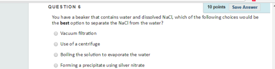 QUESTION 6 10 points Save Answer You have a beaker that contains water and dissolved NaCI, which of the following choices would be the best option to separate the NaCl from the water? O Vacuum filtration O Use of a centrifuge Boiling the solution to evaporate the water Forming a precipitate using silver nitrate