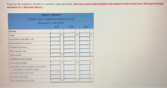 Express the balance sheets in common-size percents. (Do not round intermediate calculations and round your final percentage answers to 1 decimal place.) SIMON COMPANY Common-Size Comparative Balance Sheets December 31, 2015-2017 2017 2016 2015 Assets Cash Accounts receivable, net Merchandise inventory Prepaid expenses Plant assets, net Total assets Liabilities and Equity Accounts payable Long-term notes payable secured by mortgages on plant assets Common stock, $10 par Retained earnings Total liabilities and equity