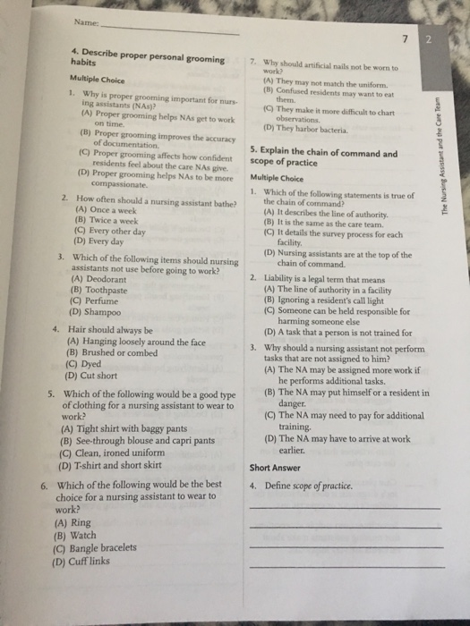 Name 4. Describe proper personal grooming 7. Why should artificial nails not be worn to habits Multiple Choice 1. Why is proper grooming important for nurs (A) They may not match the uniform (B) Confused residents may want to eat them. ing assistants (NAs)? (C) They make it more difficult to chart (A) Proper grooming helps NAs get to work (D) They harbor bacteria. (B) Proper grooming improves the accuracy of documentation. 5. Explain the chain of command and (C) Proper grooming affects how confident residents feel about the care NAs give scope of practice Multiple Choice 1. Which of the following statements is true of (D) Proper grooming helps NAs to be more 2. How often should a nursing assistant bathe? the chain of command? (A) It describes the line of authority. (B) It is the same as the care team c) It details the survey process for each (A) Once a week (B) Twice a week (C) Every other day (D) Every day facility (D) Nursing assistants are at the top of the 3. Which of the following items should nursing chain of command Liability is a legal term that means (A) The line of authority in a facility (B) Ignoring a residents call light (C) Someone can be held responsible for assistants not use before going to work? 2. (A) Deodorant (B) Toothpaste (C) Perfume (D) Shampoo Hair should always be (A) Hanging loosely around the face (B) Brushed or combed (C) Dyed (D) Cut short harming someone else (D) A task that a person is not trained for Why should a nursing assistant not perform tasks that are not assigned to him? (A) The NA may be assigned more work if 4. 3. he performs additional tasks. Which of the following would be a good type of clothing for a nursing assistant to wear to (B) The NA may put himself or a resident in 5. danger (C) The NA may need to pay for additional (A) Tight shirt with baggy pants (B) See-through blouse and capri pants (C) Clean, ironed uniform (D) T-shirt and short skirt (D) The NA may have to arrive at work earlier. Short Answer 6. Which of the following would be the best 4. Define scope of practice choice for a nursing assistant to wear to work? (A) Ring (B) Watch (C) Bangle bracelets (D) Cuff links