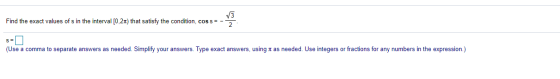 V3 Find the exact values of s in the interval [0.21) that satisfy the condition, cos s= - S= (Use a comma to separate answers