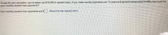 To pay for your education, youve taken out $18,000 in student loans. If you make monthly payments over 12 years at 6 percent compounded monthly, how much are your monthly student loan payments? Your monthly student loan payments are S (Round to the nearest cent)