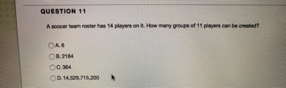 QUESTION 11 A soccer team roster has 14 players on it. How many groups of 11 players can be created? A. 6 B. 2184 C.364 D. 14