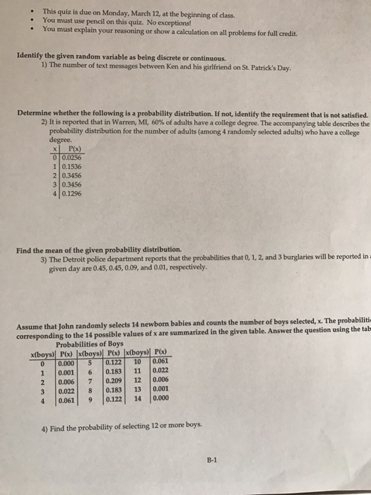 This quiz is due on Monday, March 12, at the beginning of class. . You must use pencil on this quiz. No exceptions! . You must explain your reasoning or show a calculation on all problems for full credit. Identify the given random variable as being discrete or continuous. 1) The number of text messages between Ken and his girlfriend on St. Patricks Day Determine whether the following is a probability distribution. If not, identify the requirement that is not satisfied 2) It is reported that in Warren, MI 60% of adults have a college degree. The accompanying table describes the probability distribution for the number of adults (among 4 randomly selected adults) who have a college degree. P(x) 0 0.0256 1 0.1536 2 0.3456 3 0.3456 40.1296 Find the mean of the given probability distribution. 3) The Detroit police department reports that the probabilities that 0, 1, 2, and 3 burglaries will be reported in given day are 0.45,0.45, 0.09, and 0.01, respectively. John randomly selects 14 newborm babies and counts the number of boys selected, x. The probabiliti corresponding to the 14 possible values of x are summarized in the given table. Answer the question using the tab Probabilities of Boys 0 0.0005 0.122 10 0.061 | |0001 | 6 |0.183 | 11 |0.022 2 |0006| 7 |0.209| 12 |0.006 3 0.022 0.183 13 0.001 4 0.0619 0.122 14 0.000 4) Find the probability of selecting 12 or more boys B-1