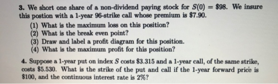 3. We short one share of a non-dividend paying stock for S(0) = $98. We insure this postion with a 1-year 96-strike call whos