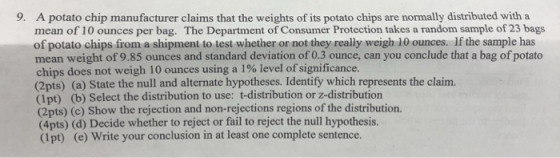 9. A potato chip manufacturer claims that the weights of its potato chips are normally distributed with a mean of 10 ounces per bag. The Department of Consumer Protection takes a random sample of 23 bags of potato chips from a shipment to test whether or not they really weigh 10 ounces. If the sample has mean weight of 9.85 ounces and standard deviation of 0.3 ounce, can you conclude that a bag of potato chips does not weigh 10 ounces using a 1% level ofsignificance. (2pts) (a) State the null and alternate hypotheses. Identify which represents the claim (1pt) (b) Select the distribution to use: t-distribution or z-distribution (2pts) (c) Show the rejection and non-rejections regions of the distribution. (4pts) (d) Decide whether to reject or fail to reject the null hypothesis (1pt) (e) Write your conclusion in at least one complete sentence.