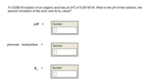 A 0.0290 M solution of an organic acid has an [H] of 0.00145 M. What is the pH of the solution, the percent ionization of the acid, and its Ka value? H= Number percent ionization Number K = Number