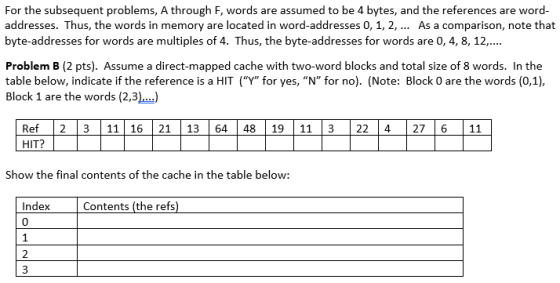 For the subsequent problems, A through F, words are assumed to be 4 bytes, and the references are word- addresses. Thus, the words in memory are located in word-addresses 0, 1, 2, As a comparison, note that byte-addresses for words are multiples of 4. Thus, the byte-addresses for words are 0, 4, 8, 12.. Problem B (2 pts). Assume a direct-mapped cache with two-word blocks and total size of 8 words. In the Bace balondiar(Noter Bleck 0 are the words (0.1. Block 1 are the words (2,3) Ref 2 3 11 16 21 13 64 48 19 11 3 22 4 27 6 11 HIT? Show the final contents of the cache in the table below: IndexContents (the refs) 0 2 3