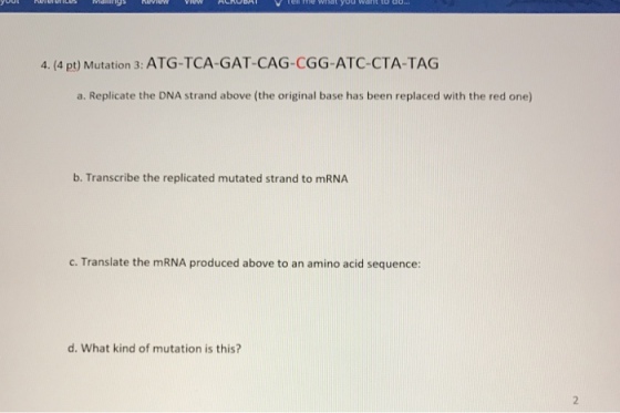 What want to do 4. (4 pt) Mutation 3: ATG-TCA-GAT-CAG-CGG-ATC-CTA-TAG a. Replicate the DNA strand above (the original base has been replaced with the red one) b. Transcribe the replicated mutated strand to mRNA c. Translate the mRNA produced above to an amino acid sequence: d. What kind of mutation is this?
