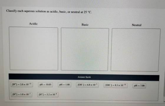 Classify each aqueous solution as acidic, basie, or neutral at 25°C. Acidic Basic Neutral Answer Bank H1-20 x 10-12 pH-10.05