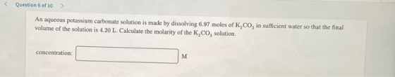 Question 6 of 10 > An aqueous potassium carbonate solution is made by dissolving 6.97 moles of K,CO, in sufficient water so t