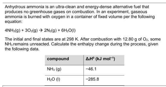 Anhydrous ammonia is an ultra-clean and energy-dense alternative fuel that produces no greenhouse gases on combustion. In an experiment, gaseous ammonia is burned with oxygen in a container of fixed volume per the following equation: 4NH3(g) + 302(g) -> 2N2(g) 6H20(0) The initial and final states are at 298 K. After combustion with 12.80 g of O2, some NH3 remains unreacted. Calculate the enthalpy change during the process, given the following data. | ?,Ho (KJ mol-1) compound NH3 (g) H20 (1) -46.1 -285.8