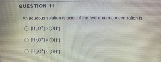 QUESTION 11 An aqueous solution is acidic if the hydronium concentration is: O [H30] > [OH ] O [H30+1 = [OH-] O [H30+] <[OH-