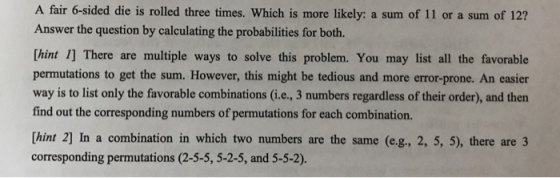 A fair 6-sided die is rolled three times. Which is more likely: a sum of 11 or a sum of 12? Answer the question by calculating the probabilities for both. Thint 1] There are multiple ways to solve this problem. You may list all the favorable permutations to get the sum. However, this might be tedious and more error-prone. An easier way is to list only the favorable combinations (i.e., 3 numbers regardless of their order), and then find out the corresponding numbers of permutations for each combination. [hint 2] In a combination in which two numbers are the same (e.g., 2, 5, 5), there are 3 corresponding permutations (2-5-5, 5-2-5, and 5-5-2).
