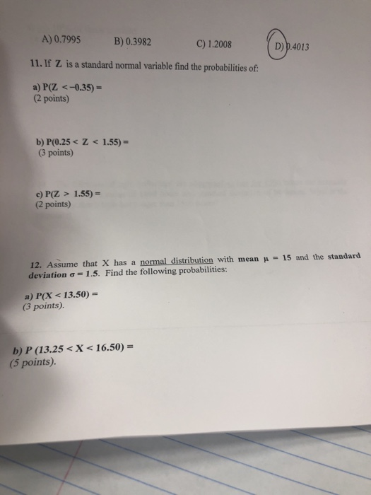 A) 0.7995 11. If Z is a standard normal variable find the probabilities of a) P(Z <-0.35)- @w B) 0.3982 C) 1.2008 D) p.4013 (2 points) b) P(0.25s Z<1.55) (3 points) c) P(Z > 1.55) (2 points) 12. Assume that X has a normal distribution with mean deviation .5. Find the following probabilities: 15 and the standard a) P(X < 13.50)- 3 points). b) P (13.25 <X < 16.50)- (5 points).