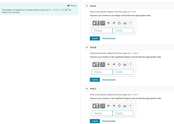 Review Part A The position of a particle as a function of time is given by T (6.4i 24 j)t2 m, where t is in seconds What is the particles distance from the origin at t = 0 s? Express your answer as an integer and include the appropriate units. Value Units Submit Part B the origin at t1-29s What is the particles distance from t Express your answer to two significant figures and include the appropriate units. Value Units Submit Part C What is the particles distance from t Express your answer to two significant figures and include the appropriate units. he origin at t2 6.5 s? Value Units Submit