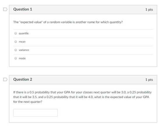 Question 1 1 pts The expected value of a random variable is another name for which quantity? O quantile mean variance O mode D Question 2 1 pts If there is a 0.5 probability that your GPA for your classes next quarter will be 3.0, a 0.25 probability that it will be 3.5, and a 0.25 probability that it will be 4.0, what is the expected value of your GPA for the next quarter?