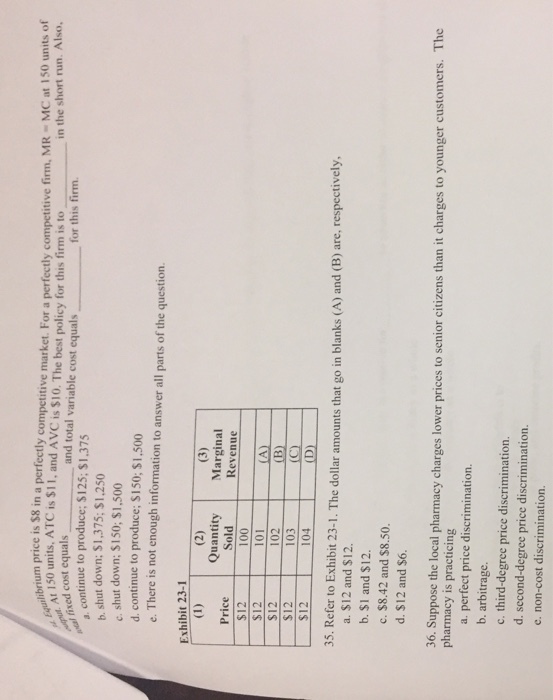 fectly competitive market. For a perfectly competitive firm, MR MC at 150 units of and total variable cost equals um price is $8 in a market libr Equilt 150 units. ATC is $11, and AVC is $10. The best policy for this firm is to sed cost equals for this firmin the short run. Also continue to produce; $125: $1.375 b. shut down: $1,375; $1.250 c. shut down; S150; $1,500 d. continue to produce; S150; $1,500 e. There is not enough information to answer all parts of the question Exhibit 23-1 Quantity Marginal Revenue Price $12 $12 $12 S12 103(C) $12 | 104 | Sold 100 101 102 35. Refer to Exhibit 23-1. The dollar amounts that go in blanks (A) and (B) are, respectively, a. $12 and $12. b. $1 and $12. c. $8.42 and $8.50 d. $12 and $6. 36. Suppose the local pharmacy charges lower prices to senior citizens than it charges to younger customers. The pharmacy is practicing a. perfect price discrimination. b. arbitrage c. third-degree price discrimination. d. second-degree price discrimination. e. non-cost discrimination