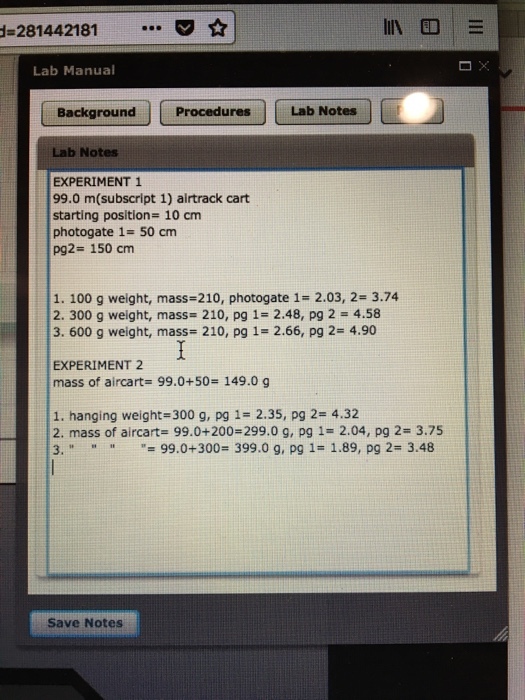 -281442181 Lab Manual Background ProceduresLab Notes Lab Notes EXPERIMENT 1 99.0 m(subscript 1) airtrack cart starting position 10 cm photogate 1- 50 cm pg2- 150 cm 1. 100 g weight, mass-210, photogate 1- 2.03, 2 3.74 2. 300 g weight, mass 210, pg 1- 2.48, pg 2 4.58 3. 600 g weight, mass 210, pg 1- 2.66, pg 2- 4.90 EXPERIMENT 2 mass of aircarts 99.0+50# 149.0 g 1. hanging weight 300 g, pg 1- 2.35, pg 2- 4.32 2. mass of aircart- 99.0+200-299.0 g, pg 1-2.04, pg 2- 3.75 3, 99.0+300. 399.0 g, pg 1-1.89, pg 2# 3.48 Save Notes