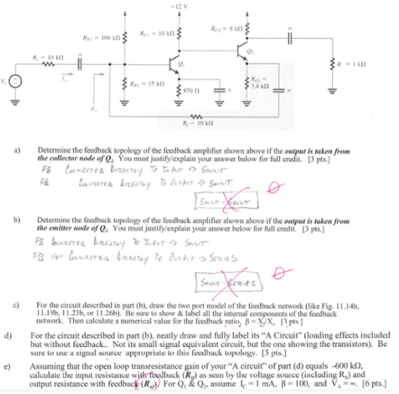 +12V 0. RI 34 kn a) Determine the feedback topology of the feedback amplifier shown above if the o t is taken from the collector node of Qs You must justifylexplain your answer below for full credit. [3 pts.) b) Determine the feedback topology of the feedback amplifier shown above if the output is taken from the emitter node of You must justify/explain your answer below for full credit. [3 pts.] CT For the circuit described in part (b), draw the two port model of the feedback network (like Fig. 11.14b, 119b, 11.23b, or 11.26b). Be sure to show&label all the internal components of the feedback network. Then calculate a numerical value for the feedback ratio, ?-X/X [3 pts ] d For the circuit described in part (b), neatly draw and fully label its A Circuit (loading effects included but without feedback.. Not its small signal equivalent circuit, but the one showing the transistors). Be sure to use a signal source appropriate to this feedback topology. [5 pls.] e Assuming that the open loop transresistance gain of your A circuit of part (d) equals -600 k2, calculate the input resistance with feeback (R as seen by the voltage source (including Rg) and output resistance with feedback (R For Q&Q, assume e-1 mA, B-100, and [6 pts.)