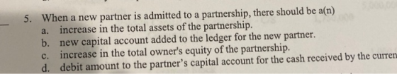5. When a new partner is admitted to a partnership, there should be a(n) a. increase in the total assets of the partnership.