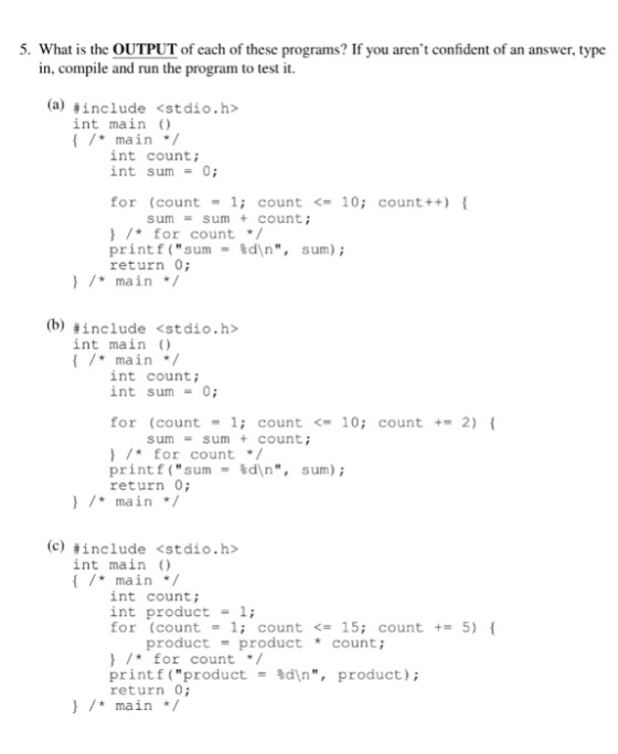 5. What is the OUTPUT of each of these programs? If you arent confident of an answer, type mpile and run the program to test it. (a) <stdio.h> #include int main main int count; int sum0; for (count 1; count10; count++) sum sum+ count; for count printf(sum= %d\n, return 0; sum); )main (b) #include int main ) <stdio.h> main/ int count; int sum -0 for (count 1 count10; count 2) sum sum + count; for count print f ( sum %d\n, return 0; sum); main/ (c) <stdio.h> #include int main ) main int count; int product 1; for (count1; count<15; count + 5) product-product count; for count printf(product return 0 main / %d\n, product);