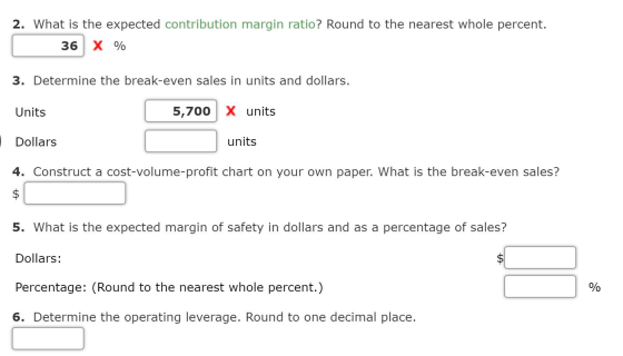 2. What is the expected contribution margin ratio? Round to the nearest whole percent. 36 X % 3. Determine the break-even sal
