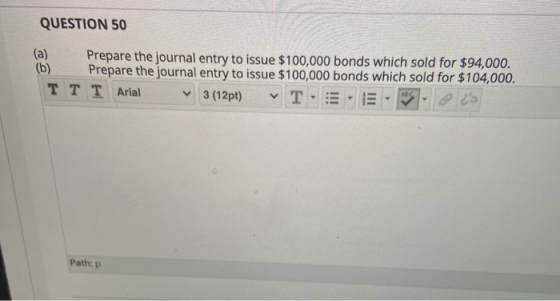 QUESTION 50 (a) Prepare the journal entry to issue $100,000 bonds which sold for $94,000. (b) Prepare the journal entry to is