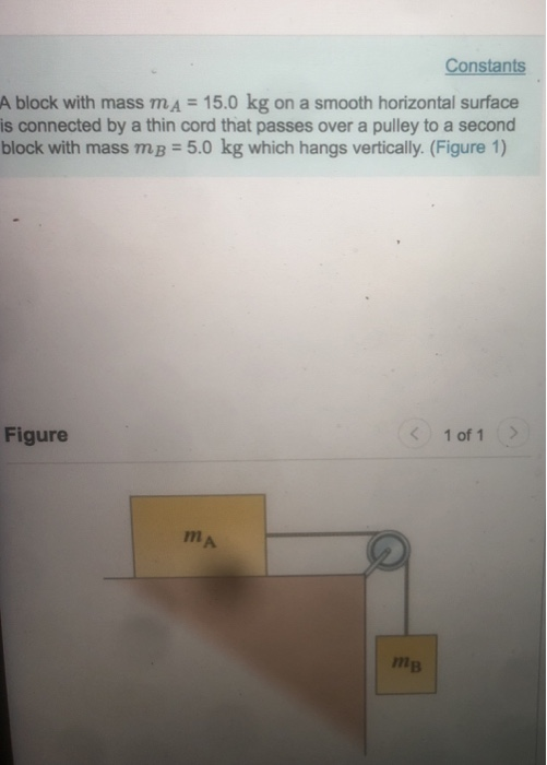 Constants A block with mass mA 15.0 kg on a smooth horizontal surface is connected by a thin cord that passes over a pulley to a second block with mass mB 5.0 kg which hangs vertically. (Figure 1) Figure 1 of 1> mA 71 тв