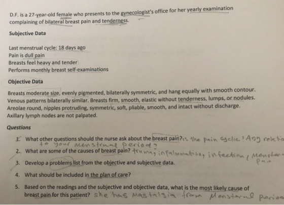 D.F. is a 27- year-old female who presents to the gynecologists office for her yearly examination complaining of bilateral breast pain and tenderness. Subjective Data Last menstrual cycle: 18 days ago Pain is dull pain Breasts feel heavy and tender Performs monthly breast self-examinations Objective Data Breasts moderate size, evenly pigmented, bilaterally symmetric, and hang equally with smooth contour Venous patterns bilaterally similar. Breasts firm, smooth, elastic without tenderness, lumps, or nodules. Areolae round, nipples protruding, symmetric, soft, pliable, smooth, and intact without discharge. Axillary lymph nodes are not palpated Questions 1. What other questions should the nurse ask about the breast pain?is the Pain Gsclic?Arelk ta 2. What are some of the causes of breast pain?rw mnginfal 3. Develop a problems list from the objective and subjective data. 4. What should be included in the plan of care? 5. Based on the readings and the subjective and objective data, what is the most likely cause of breast pain for this patient? she he«S Mas talsin from uenstar..0