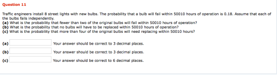 Question 11 Traffic engineers install 8 street lights with new bulbs. The probability that a bulb will fail within 50010 hours of operation is 0.18. Assume that each of the bulbs fails independently. (a) What is the probability that fewer than two of the original bulbs will fail within 50010 hours of operation? (b) What is the probability that no bulbs will have to be replaced within 50010 hours of operation? (c) What is the probability that more than four of the original bulbs will need replacing within 50010 hours? Your answer should be correct to 3 decimal places. Your answer should be correct to 3 decimal places. Your answer should be correct to 6 decimal places.