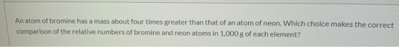 An atom of bromine has a mass about four times greater than that of an atom of neon. Which choice makes the correct compariso