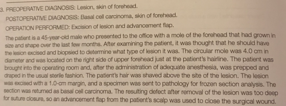 3. PREOPERATIVE DIAGNOSIS: Lesion, skin of forehead. POSTOPERATIVE DIAGNOSIS: Basal cell carcinoma, skin of forehead. OPERATI