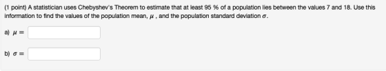 (1 point) A statistician uses Chebyshevs Theorem to estimate that at least 95 % of a population lies between the values 7 and 18, Use this information to find the values of the population mean, μ , and the population standard deviation σ.