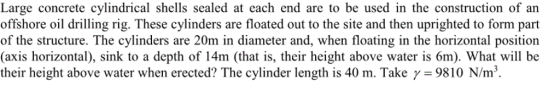 Large concrete cylindrical shells sealed at each end are to be used in the construction of an offshore oil drilling rig. These cylinders are floated out to the site and then uprighted to form part of the structure. The cylinders are 20m in diameter and, when floating in the horizontal position (axis horizontal), sink to a depth of 14m (that is, their height above water is 6m). What will be their height above water when erected? The cylinder length is 40 m. Take γ-9810 N/m3