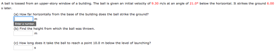 A ball is tossed from an upper-story window of a building. The ball is given an initial velocity of 9.30 m/s at an angle of 2