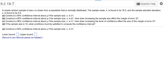 92.19-T Question Help A simple random sample of size n is drawn from a population that is normally distributed. The sample mean, x, is found to be 18.3, and the sample standard deviation s, is found to be 5.6. (a) Construct a 90% confidence interval about if the sample size, n, is 31. (b) Construct a 90% confidence interval about μ if the sample size, n is 61 . How does increasing the sample size affect the margin of error, E? (c) Construct a 99% confidence interval about μ if the sample size, n is 31 . How does increasing the level of confidence affect the size of the margin of error, E? (d) If the sample size is 18, what conditions must be satisfied to compute the confidence interval? (a) Construct a 90% confidence interval about if the sample size, n, is 31 Lower bound:Upper bound: (Round to two decimal places as needed.)