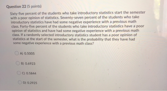 Question 22 (5 points) Sixty-five percent of the students who take introductory statistics start the semester with a poor opi
