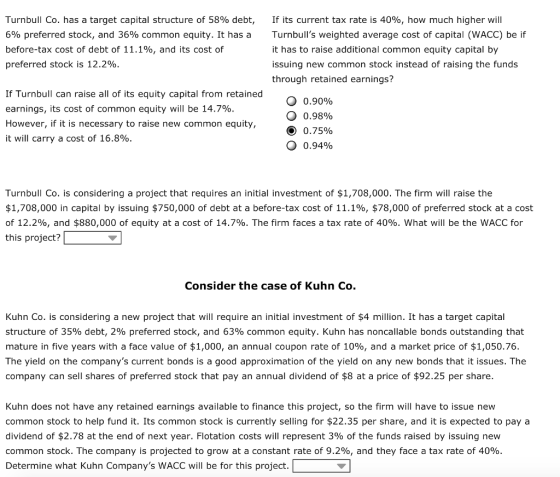 Turnbull Co. has a target capital structure of 58% debt, 6% preferred stock, and 36% common equity. It has a before-tax cost of debt of 11.1%, and its cost of preferred stock is 12.2% if its current tax rate is 40%, how much higher will Turnbulls weighted average cost of capital (WACC) be if it has to raise additional common equity capital by issuing new common stock instead of raising the funds through retained earnings? If Turnbull can raise all of its equity capital from retained earnings, its cost of common equity will be 14.7% However, if it is necessary to raise new common equity, it will carry a cost of 16.8% 0.90% o 0.95% 0.75% 0.94% Turnbull Co. is considering a project that requires an initial investment of $1,708,000. The firm will raise the $1,708,000 in capital by issuing $750,000 of debt at a before-tax cost of 11.1%, $78,000 of preferred stock at a cost of 12.2%, and $880,000 of equity at a cost of 14.7%. The firm faces a tax rate of 40%. what will be the WACC for this project? Consider the case of Kuhn Co. Kuhn Co. is considering a new project that will require an initial investment of $4 million. It has a target capital structure of 35% debt, 2% preferred stock, and 63% common equity. Kuhn has noncallable bonds outstanding that mature in five years with a face value of $1,000, an annual coupon rate of 10%, and a market price of $1,050.76. The yield on the companys current bonds is a good approximation of the yield on any new bonds that it issues. The company can sell shares of preferred stock that pay an annual dividend of $8 at a price of $92.25 per share Kuhn does not have any retained earnings available to finance this project, so the firm will have to issue new common stock to help fund it. Its common stock is currently selling for $22.35 per share, and it is expected to pay a dividend of $2.78 at the end of next year. Flotation costs will represent 3% of the funds raised by issuing new common stock. The company is projected to grow at a constant rate of 9.2%, and they face a tax rate of 40% Determine what Kuhn Companys WACC will be for this project