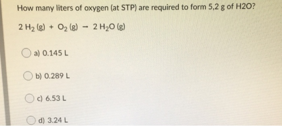How many liters of oxygen (at STP) are required to form 5,2 g of H2O? 2 H2 (g) + O2 (g) - 2 H20 (g) O a) 0.145 L Ob) 0.289 L