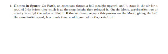 1. Games in Space: On Earth, an astronaut throws a ball straight upward, and it stays in the air for a total of 3.0s before they catch it at the same height they released it. On the Moon, acceleration due to gravity is1/6 the value on Earth. If the astronaut repeats this process on the Moon, giving the ball the same initial speed, how much time would pass before they catch it?
