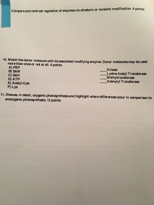 Compare and contrast regulation df enzymes via allosteric or covalent modification. 4 points 10. M atch the donar molecule with its assodiated modifying enzyme. Donor more than once or nat at all. 4 points A) PEP B) SAM C) SAH D) ATP E) Acetyl-COA F Lys malecules may be used Kinase Methyltransfer ase Lysine Acetyl Transfer ase ーAdenylyl Transera” 11. Discus in detalil, axygenic phatoeynthesis and highlight where differ ences occur in comparison to anoxygenic photosynthesis 12 points