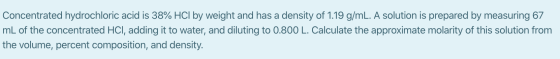 Concentrated hydrochloric acid is 38% HCl by weight and has a density of 1.19 g/mL. A solution is prepared by measuring 67 mL