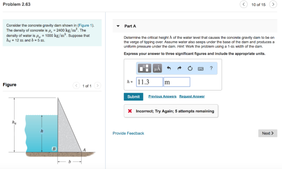 Problem 2.63 〈 10 of 15 Consider the concrete gravity dam shown in (Figure 1). The density of concrete is P 2400 kg/m3. The density of water is p 1000 kg/m3. Suppose that d _ 12 m and b = 5 m. PartA Determine the critical height h of the water level that causes the concrete gravity dam to be on the verge of tipping over. Assume water also seeps under the base of the dam and produces a uniform pressure under the dam. Hint: Work the problem using a 1-m width of the dam. Express your answer to three significant figures and include the appropriate units h= 11.3 Figure 1 of 1 Submit Previous Answers Request Answer X Incorrect; Try Again; 5 attempts remaining Provide Feedback Next >