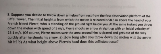 8. Suppose you decide to throw down a melon from rest from the first observation platform of the Eiffel Tower. The initial height h from which the melon is released is 58.3 m above the head of your French friend Pierre, who is standing on the ground right below you. At the same instant you throw down the melon with speed of 5 m/s, Pierre shoots an arrow straight up with an initial velocity of 25.1 m/s. (Of course, Pierre makes sure the area around him is cleared and gets out of the way quickly after he shoots his arrow. a) How long after you throw down the melon will the arrow hit it? b) At what height above Pierres head does this collision occur?