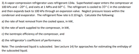3) A vapor-compression refrigerator uses refrigerant-134a. Superheated vapor enters the compressor at 100 kPa and -20° C, and exits at 1 MPa and 60° C. The refrigerant is cooled to 35° C in the condenser and then expands back to 100 kPa through an expansion valve. Neglect pressure losses within the condenser and evaporator. The refrigerant flow rate is 0.10 kg/s. Calculate the following a) the rate of heat removal from the cooled space, in kw, b) the rate of work supplied to the compressor, in kw c) the isentropic efficiency of the compressor, and d) the refrigerators coefficient of performance. Note: The condensed liquid is subcooled. See Lecture 14) for approaches for estimating the enthalpy of the subcooled liquid.