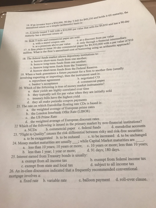 14. If an investor buys a $50,000, 90-day T-bill for $49,2 annualized return on a simple (arithmetic) basis is: n l( 50 and holds i ill maturity,the 15. A newly issued T-bill with a $10,000 par value that sells for $9,850 maturity has a discount return of c. at a discount from par value d, only through a financial intermediary 16. Both T-bills and paper are a, with a stated coupon rate b at a premium above par value 17. A firm plans to issue 30-day commercial paper for $9,950,000 with a par vaueof o million. What is the firms annualized cost of borrowing using an arithmetic approach? 18. The federal funds market allows depository institutions to: a. borrow short-term funds from one another; b, borrow long-term funds from one another e. borrow long-term funds from the Treasury d. borrow short-term funds from the Federal Reserve. 19. When a bank guarantees a future payment for a firm to another firm (usually involving exporting or importing), then the instrument used is: b. negotiated CD d. commercial paper agreement c. bankers acceptance 20. Which of the following is true of money market instruments? their yields are highly correlated over time a. b. they typically sell for par value when they are initially sold c. treasury bills have the highest yield d. they all make periodic coupon payments 21. The rate on which Eurodollar floating rate CDs is based is: a. the weighted average of European prime rates d. the weighted average of European discount rates a. NCDs b. commercial paper c. federal funds b. the London Interbank Offer Rate (LIBOR) c. the US Prime Rate 22 Which of the following is issued in the primary market by non-financial institutions? d. eurodollar accounts 23. Flight to Quality causes the risk differential between risky and risk-free securities: a. to be exaggerated b. to be reduced c, to be increased d. to be unchanged a. less than 10 years; 10 years or more; c. 10 years or more; less than 10 years; 24. Money market maturities are usuallywhile Capital Market maturities are b. less than 1 year; 1 year or more 25. Interest earned from Treasury bonds is usually: d. 91 days; 180 days. a. exempt from all income tax c. exempt from state and local tax b. exempt from federal income tax d. subject to all income tax 26. An in-class discussion indicated that a frequently recommended conventional mortgage involves a: a. fixed rate b. variable rate c. balloon payment d. roll-over clause. rate c.balloon payment d. roll-over clause