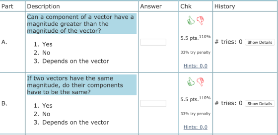 Part Description Answer Chk History Can a component of a vector have a magnitude greater than the magnitude of the vector? 5.5 pts. 110% # tries: 0 show Details 1. Yes 2. No 3. Depends on the vector 3390 try penalty Hints: 0,0 If two vectors have the same magnitude, do their components have to be the same? 5.5 pts. 110% B. # tries: 0 Show Details 1. Yes 2. No 3. Depends on the vector 33% try penalty Hints: 0,0