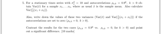 5. For a stationary times series with σ,# 10 and au ocorrelations pr.k-: 0.9, k > 0 ob- Var). Also, write down the values of these two variances (Var() and Varrs))) if the autocorrelations are set to zero (psk0, k>0). Contrast the results for the two cases (Pk0.9% vs. Pr0, for k > 0) and point out a significant difference. [10 marks)