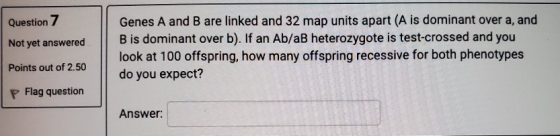 Question 7 Not yet answered Genes A and B are linked and 32 map units apart (A is dominant over a, and B is dominant over b).